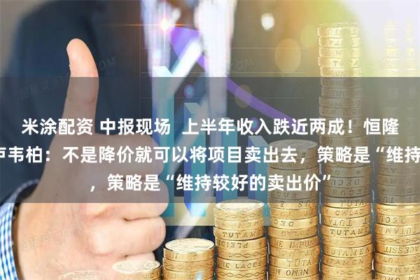 米涂配资 中报现场  上半年收入跌近两成！恒隆地产行政总裁卢韦柏：不是降价就可以将项目卖出去，策略是“维持较好的卖出价”