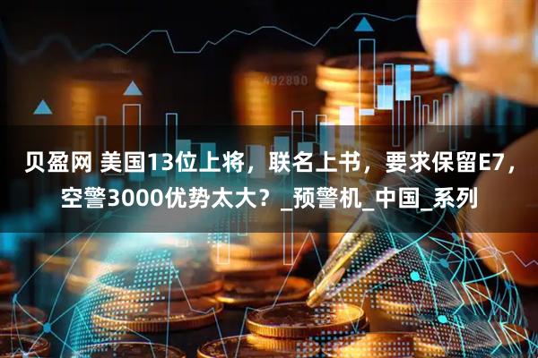 贝盈网 美国13位上将，联名上书，要求保留E7，空警3000优势太大？_预警机_中国_系列