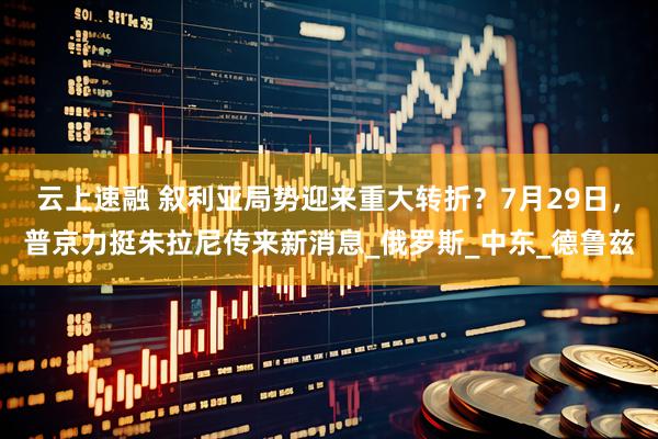 云上速融 叙利亚局势迎来重大转折？7月29日，普京力挺朱拉尼传来新消息_俄罗斯_中东_德鲁兹