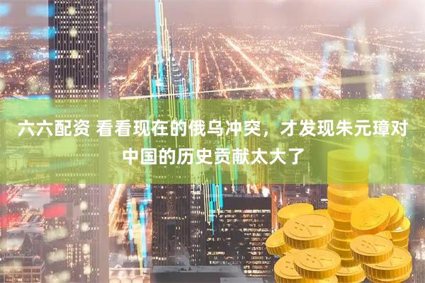 六六配资 看看现在的俄乌冲突，才发现朱元璋对中国的历史贡献太大了