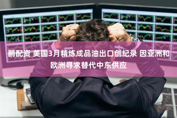 鹏配资 美国3月精炼成品油出口创纪录 因亚洲和欧洲寻求替代中东供应