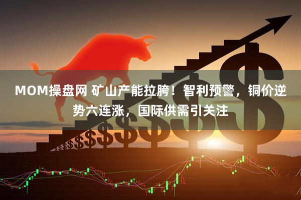 MOM操盘网 矿山产能拉胯！智利预警，铜价逆势六连涨，国际供需引关注