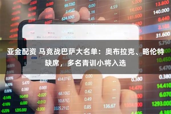 亚金配资 马竞战巴萨大名单：奥布拉克、略伦特缺席，多名青训小将入选