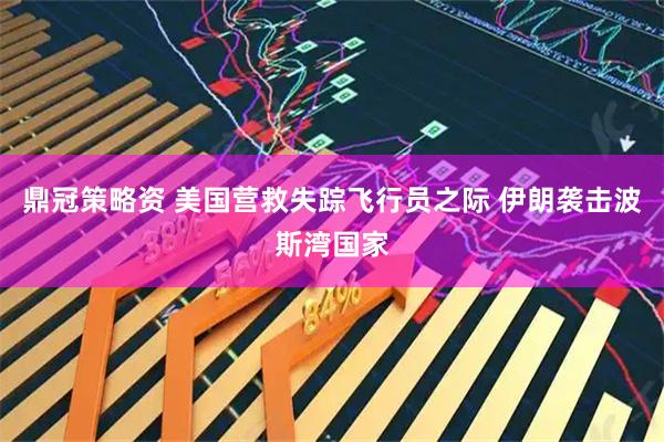 鼎冠策略资 美国营救失踪飞行员之际 伊朗袭击波斯湾国家
