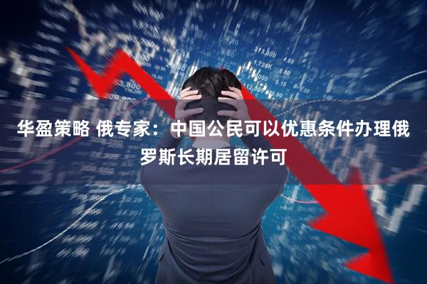 华盈策略 俄专家：中国公民可以优惠条件办理俄罗斯长期居留许可