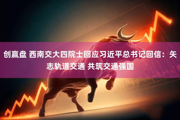 创赢盘 西南交大四院士回应习近平总书记回信：矢志轨道交通 共筑交通强国