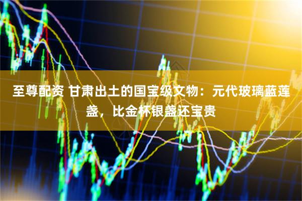 至尊配资 甘肃出土的国宝级文物：元代玻璃蓝莲盏，比金杯银盏还宝贵