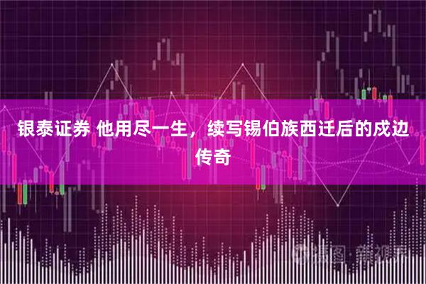 银泰证券 他用尽一生，续写锡伯族西迁后的戍边传奇