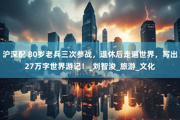 沪深配 80岁老兵三次参战，退休后走遍世界，写出27万字世界游记！_刘智浚_旅游_文化